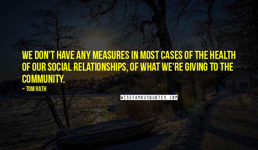 Tom Rath Quotes: We don't have any measures in most cases of the health of our social relationships, of what we're giving to the community.