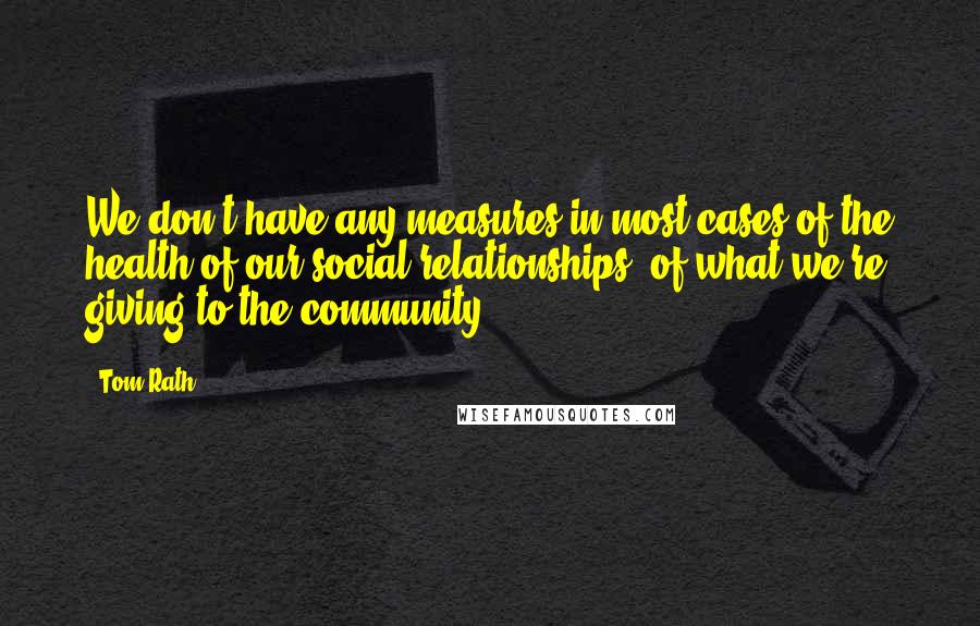 Tom Rath Quotes: We don't have any measures in most cases of the health of our social relationships, of what we're giving to the community.