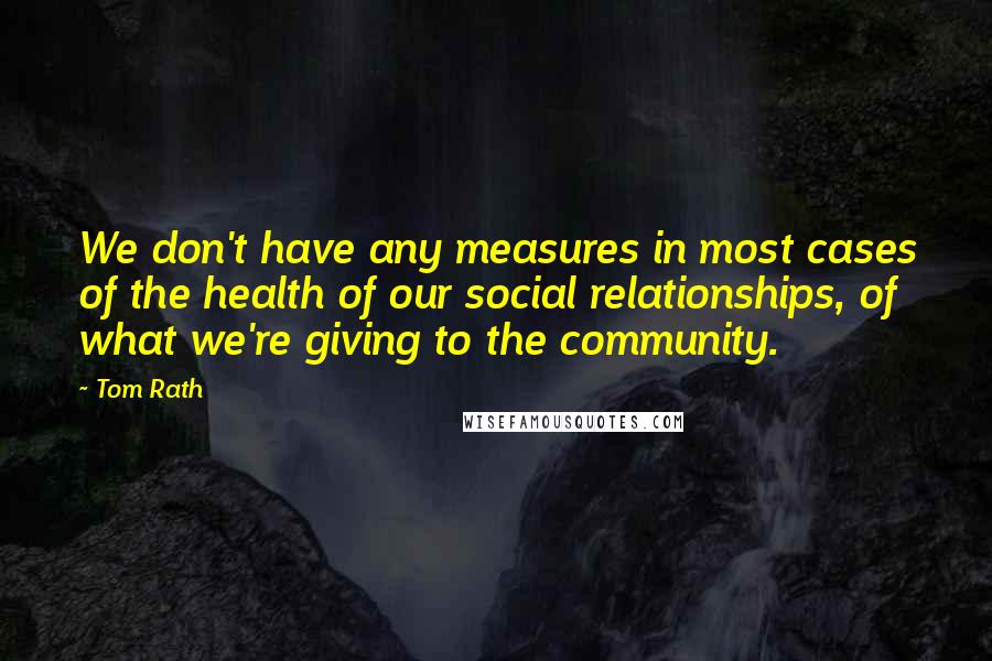 Tom Rath Quotes: We don't have any measures in most cases of the health of our social relationships, of what we're giving to the community.