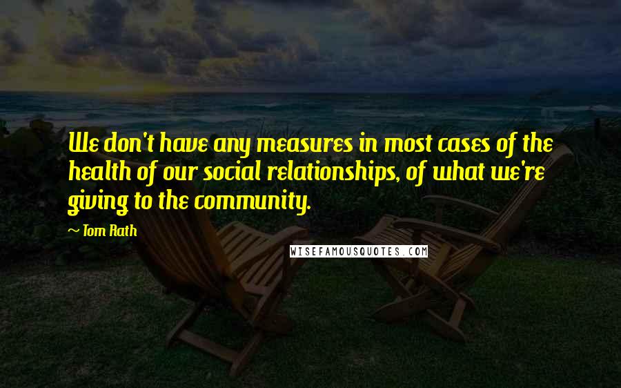 Tom Rath Quotes: We don't have any measures in most cases of the health of our social relationships, of what we're giving to the community.