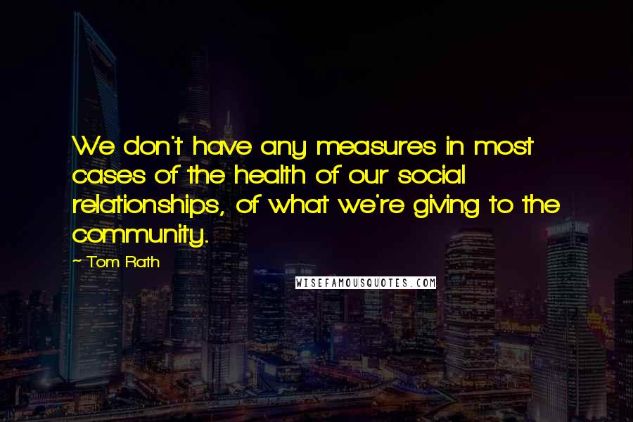 Tom Rath Quotes: We don't have any measures in most cases of the health of our social relationships, of what we're giving to the community.