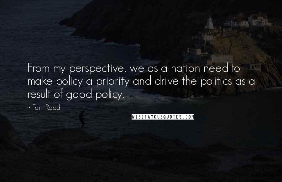 Tom Reed Quotes: From my perspective, we as a nation need to make policy a priority and drive the politics as a result of good policy.