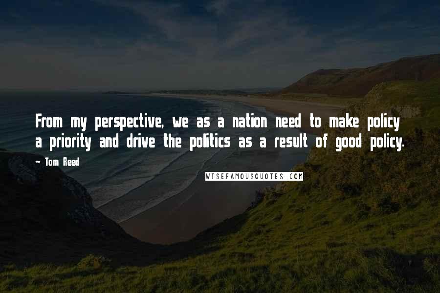 Tom Reed Quotes: From my perspective, we as a nation need to make policy a priority and drive the politics as a result of good policy.