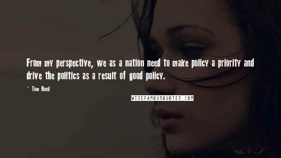 Tom Reed Quotes: From my perspective, we as a nation need to make policy a priority and drive the politics as a result of good policy.