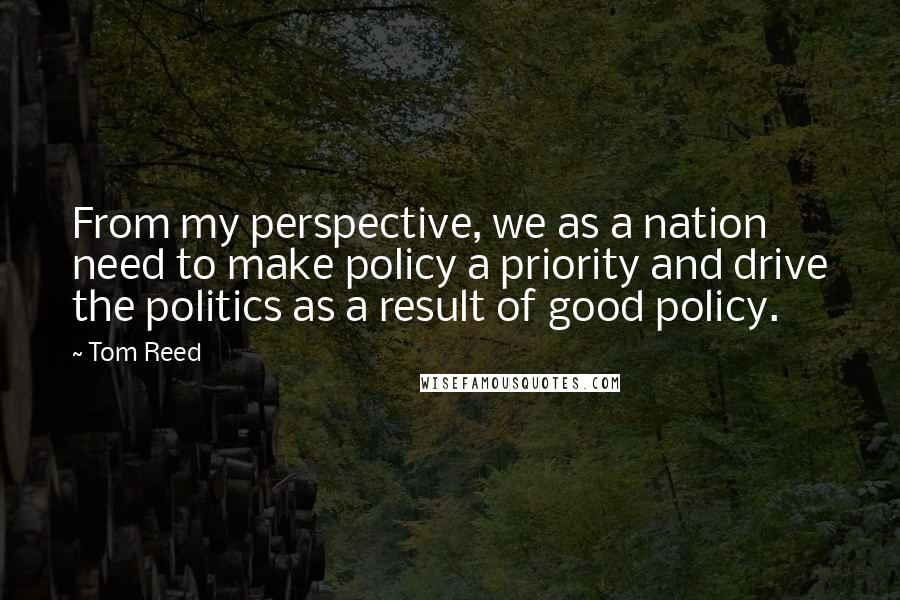 Tom Reed Quotes: From my perspective, we as a nation need to make policy a priority and drive the politics as a result of good policy.