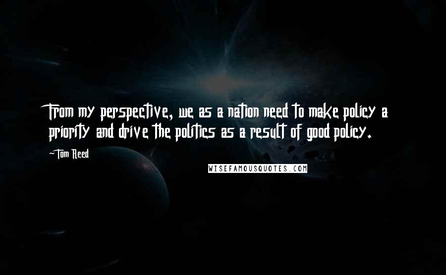 Tom Reed Quotes: From my perspective, we as a nation need to make policy a priority and drive the politics as a result of good policy.