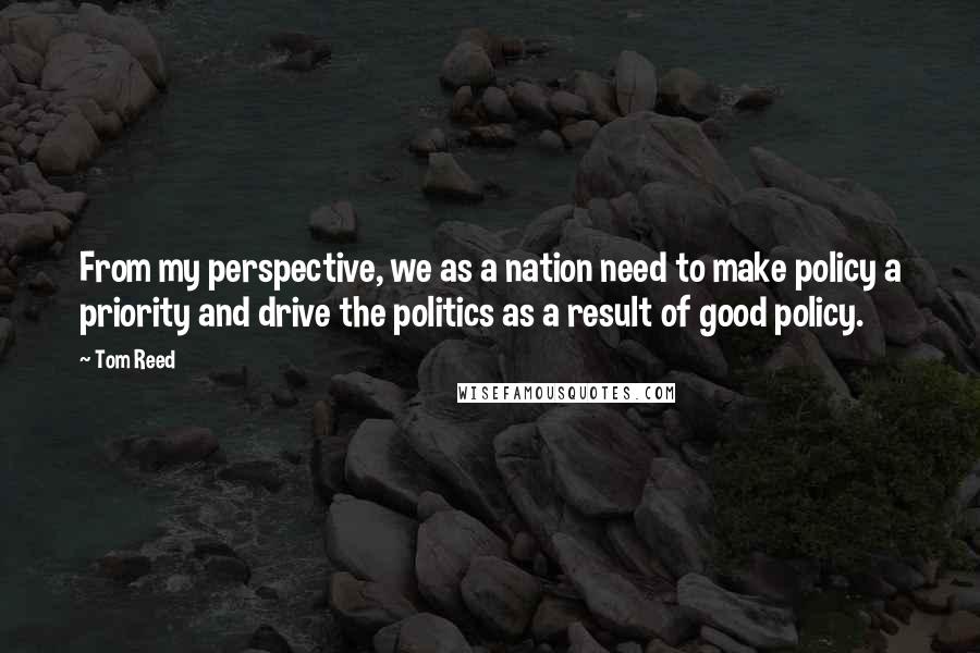 Tom Reed Quotes: From my perspective, we as a nation need to make policy a priority and drive the politics as a result of good policy.