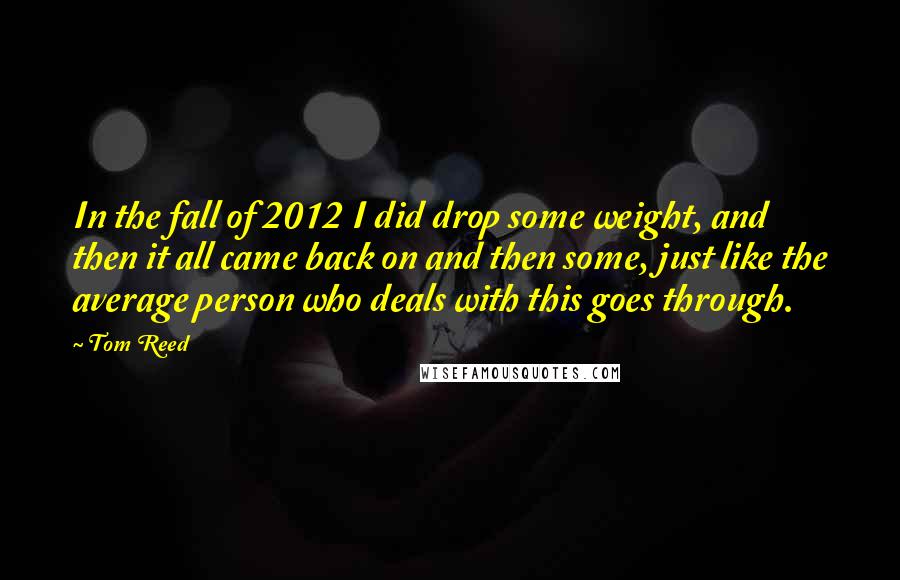 Tom Reed Quotes: In the fall of 2012 I did drop some weight, and then it all came back on and then some, just like the average person who deals with this goes through.
