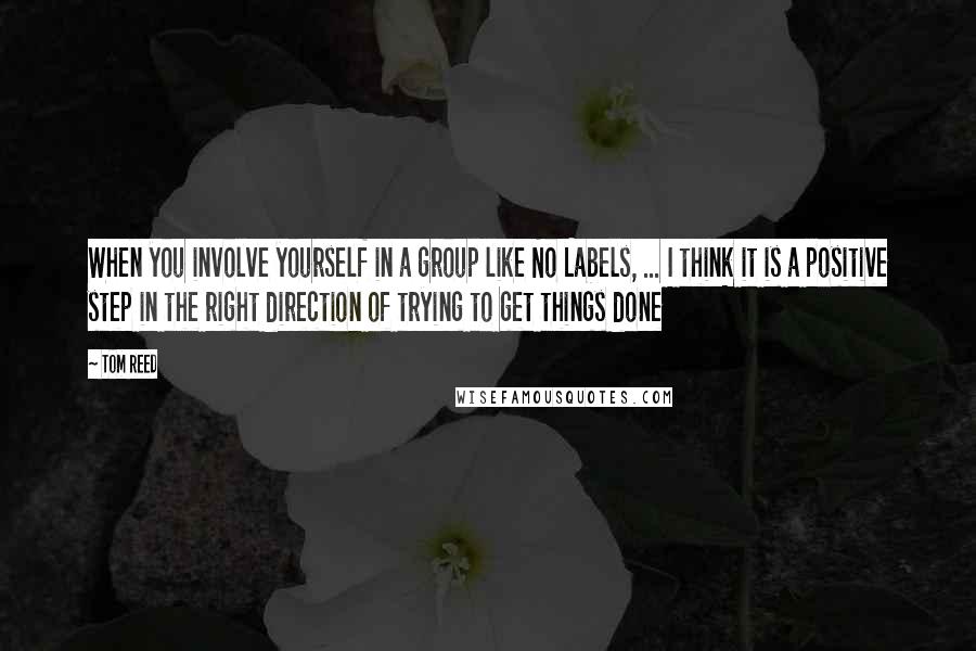 Tom Reed Quotes: When you involve yourself in a group like No Labels, ... I think it is a positive step in the right direction of trying to get things done