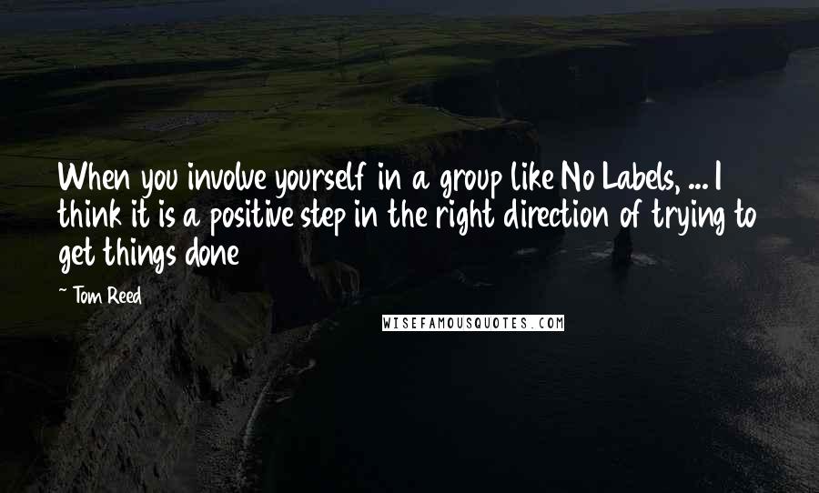 Tom Reed Quotes: When you involve yourself in a group like No Labels, ... I think it is a positive step in the right direction of trying to get things done