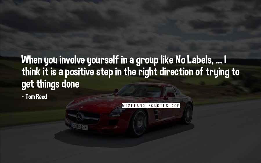 Tom Reed Quotes: When you involve yourself in a group like No Labels, ... I think it is a positive step in the right direction of trying to get things done