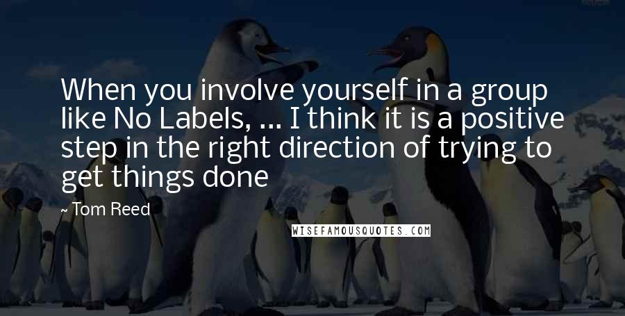 Tom Reed Quotes: When you involve yourself in a group like No Labels, ... I think it is a positive step in the right direction of trying to get things done