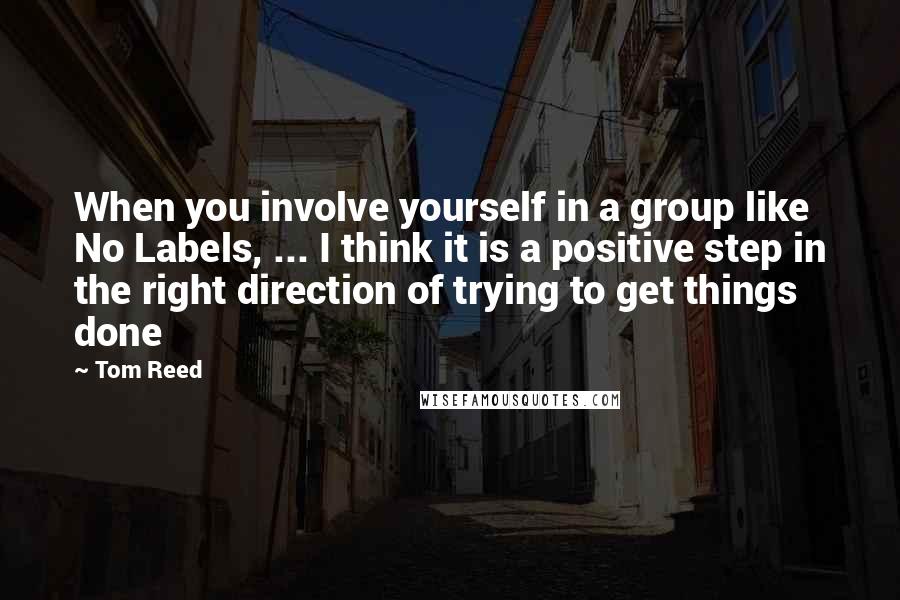 Tom Reed Quotes: When you involve yourself in a group like No Labels, ... I think it is a positive step in the right direction of trying to get things done