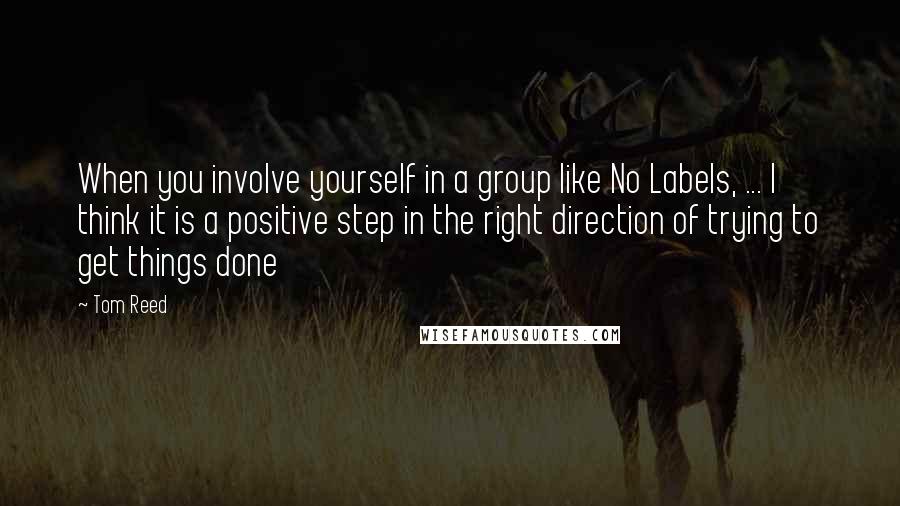 Tom Reed Quotes: When you involve yourself in a group like No Labels, ... I think it is a positive step in the right direction of trying to get things done