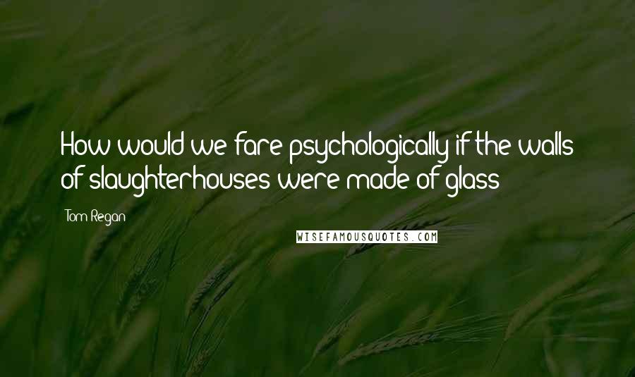 Tom Regan Quotes: How would we fare psychologically if the walls of slaughterhouses were made of glass?