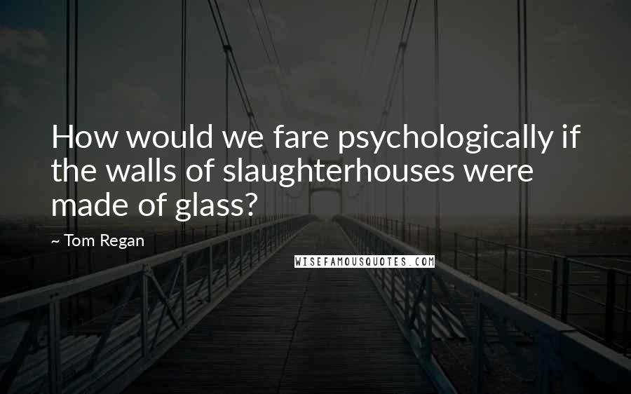 Tom Regan Quotes: How would we fare psychologically if the walls of slaughterhouses were made of glass?