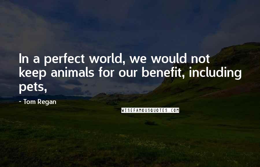 Tom Regan Quotes: In a perfect world, we would not keep animals for our benefit, including pets,