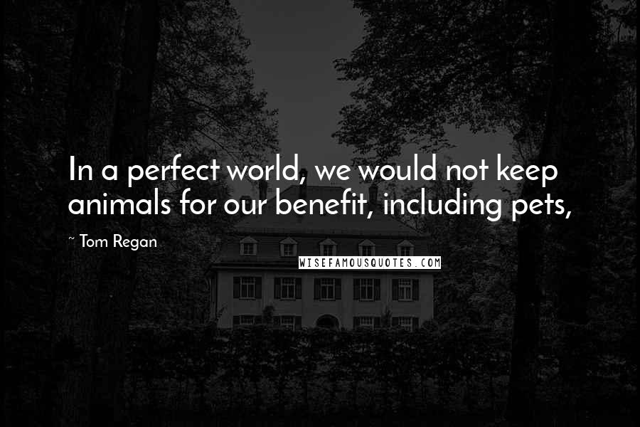 Tom Regan Quotes: In a perfect world, we would not keep animals for our benefit, including pets,