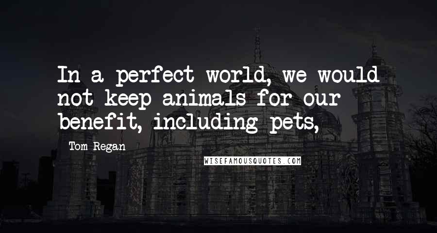 Tom Regan Quotes: In a perfect world, we would not keep animals for our benefit, including pets,