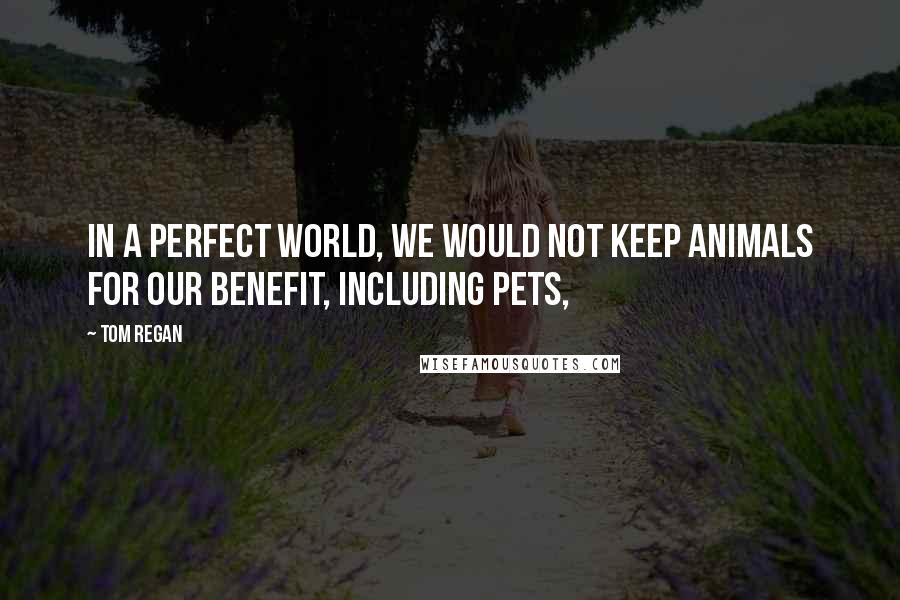 Tom Regan Quotes: In a perfect world, we would not keep animals for our benefit, including pets,