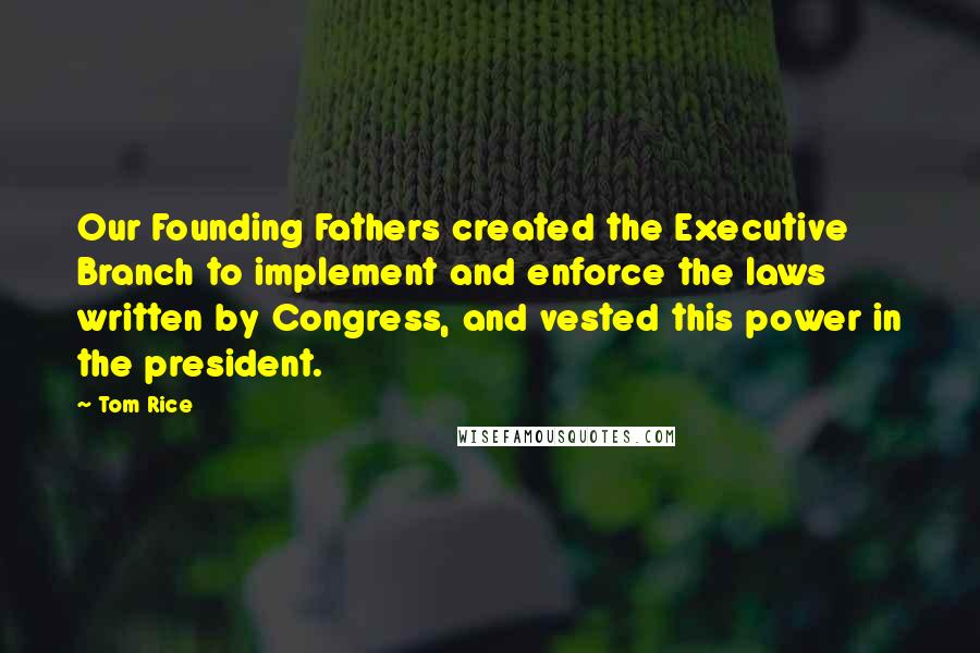 Tom Rice Quotes: Our Founding Fathers created the Executive Branch to implement and enforce the laws written by Congress, and vested this power in the president.