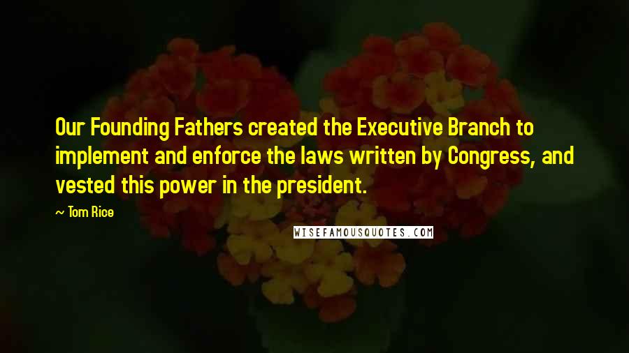 Tom Rice Quotes: Our Founding Fathers created the Executive Branch to implement and enforce the laws written by Congress, and vested this power in the president.