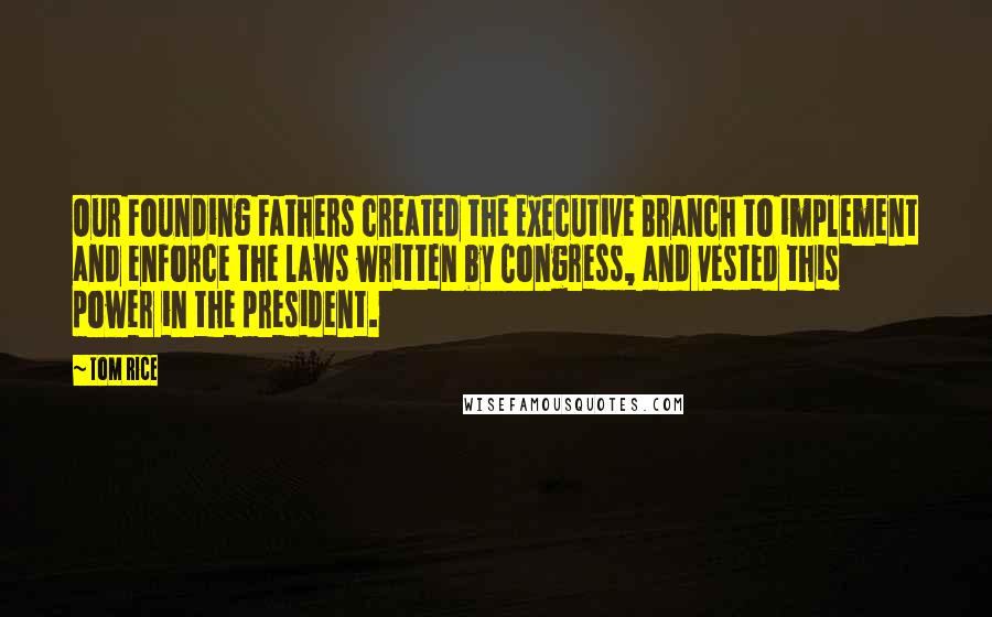 Tom Rice Quotes: Our Founding Fathers created the Executive Branch to implement and enforce the laws written by Congress, and vested this power in the president.