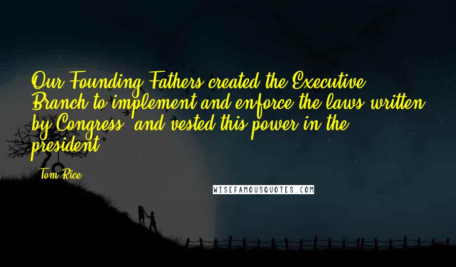 Tom Rice Quotes: Our Founding Fathers created the Executive Branch to implement and enforce the laws written by Congress, and vested this power in the president.