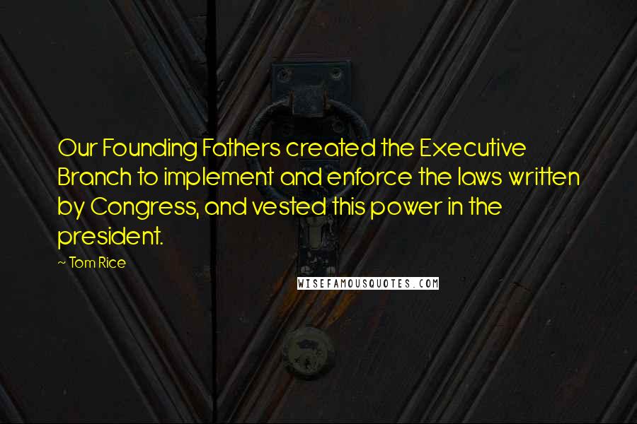 Tom Rice Quotes: Our Founding Fathers created the Executive Branch to implement and enforce the laws written by Congress, and vested this power in the president.