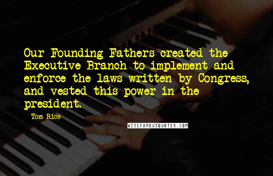 Tom Rice Quotes: Our Founding Fathers created the Executive Branch to implement and enforce the laws written by Congress, and vested this power in the president.