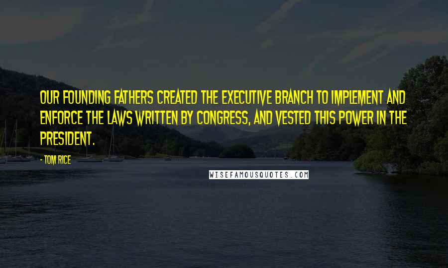 Tom Rice Quotes: Our Founding Fathers created the Executive Branch to implement and enforce the laws written by Congress, and vested this power in the president.