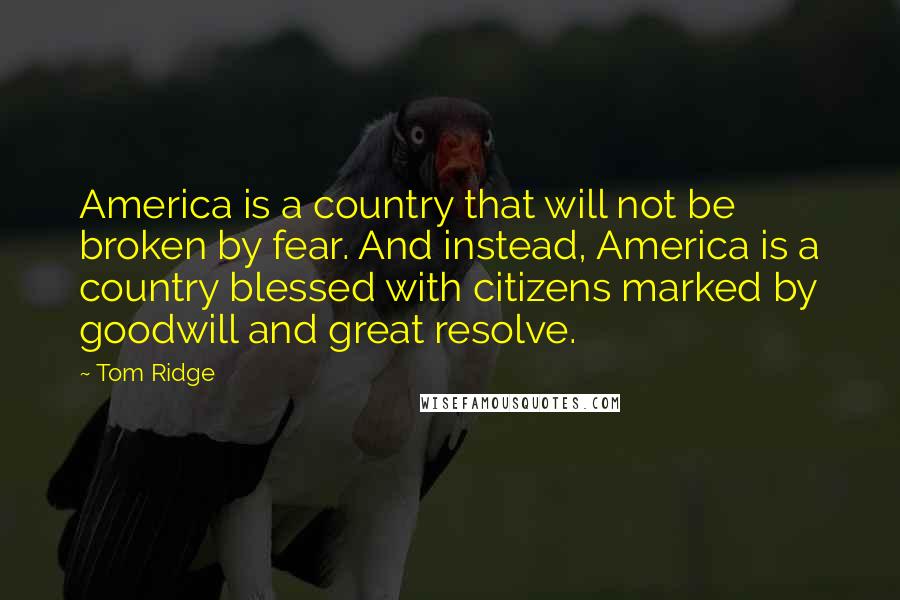 Tom Ridge Quotes: America is a country that will not be broken by fear. And instead, America is a country blessed with citizens marked by goodwill and great resolve.