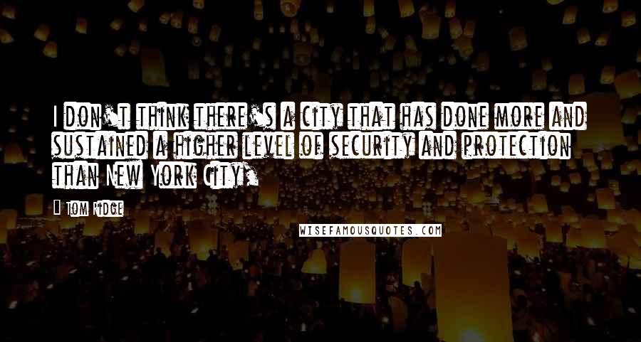 Tom Ridge Quotes: I don't think there's a city that has done more and sustained a higher level of security and protection than New York City,