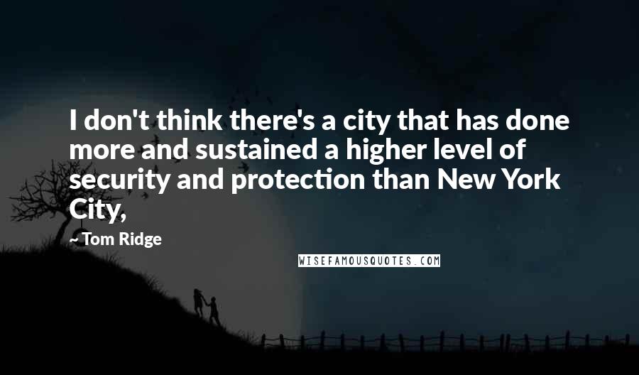 Tom Ridge Quotes: I don't think there's a city that has done more and sustained a higher level of security and protection than New York City,