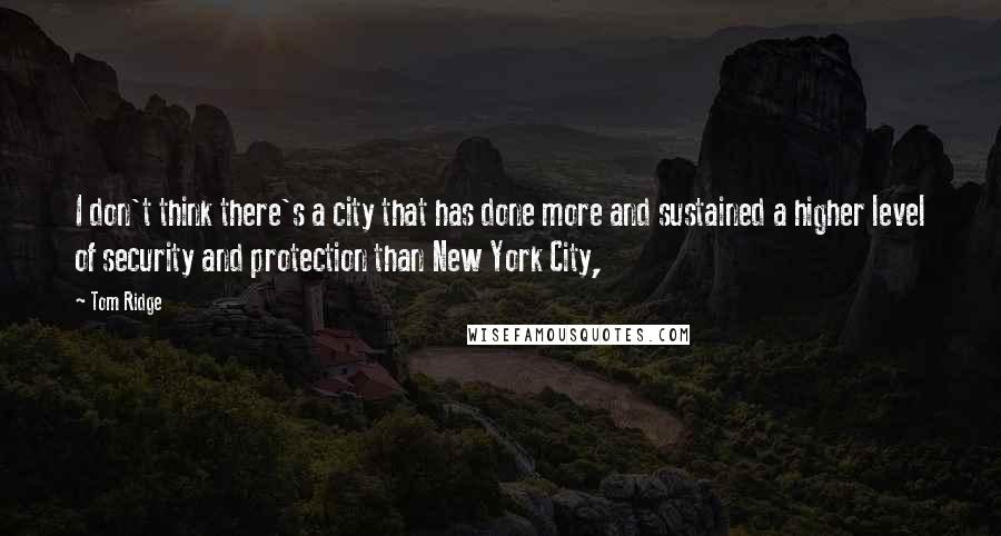 Tom Ridge Quotes: I don't think there's a city that has done more and sustained a higher level of security and protection than New York City,