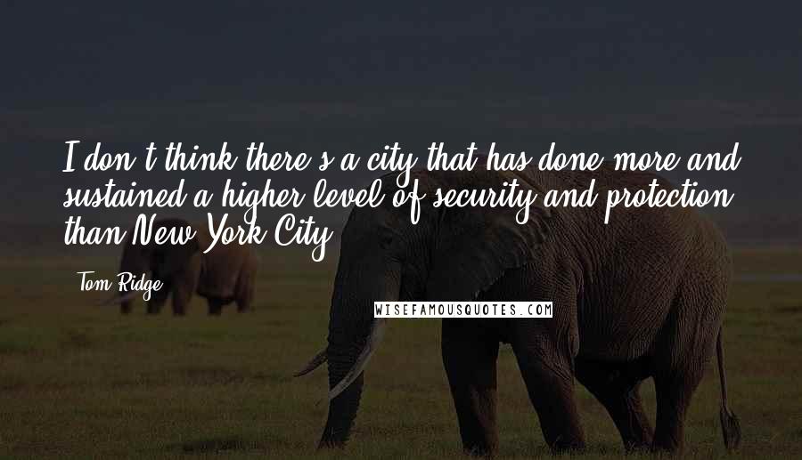 Tom Ridge Quotes: I don't think there's a city that has done more and sustained a higher level of security and protection than New York City,