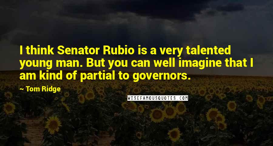 Tom Ridge Quotes: I think Senator Rubio is a very talented young man. But you can well imagine that I am kind of partial to governors.