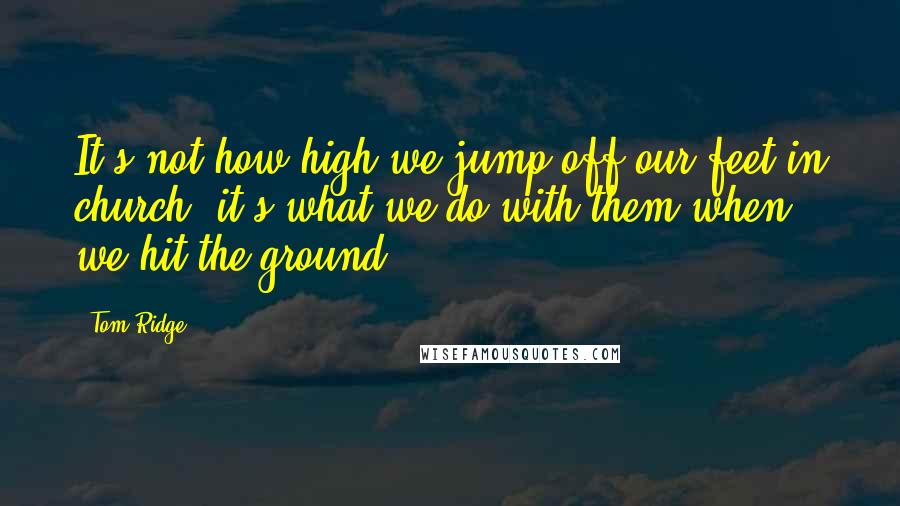 Tom Ridge Quotes: It's not how high we jump off our feet in church, it's what we do with them when we hit the ground!