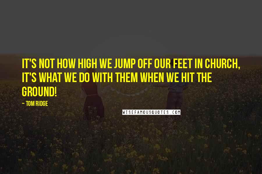 Tom Ridge Quotes: It's not how high we jump off our feet in church, it's what we do with them when we hit the ground!
