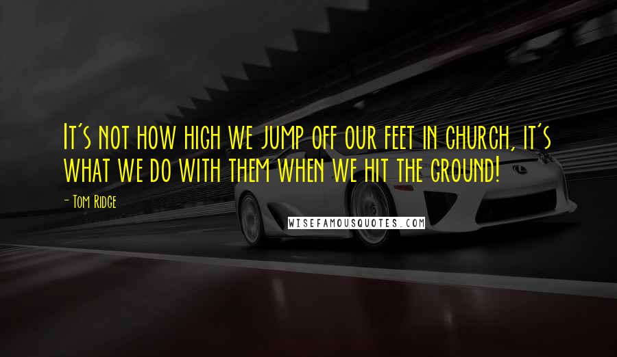 Tom Ridge Quotes: It's not how high we jump off our feet in church, it's what we do with them when we hit the ground!