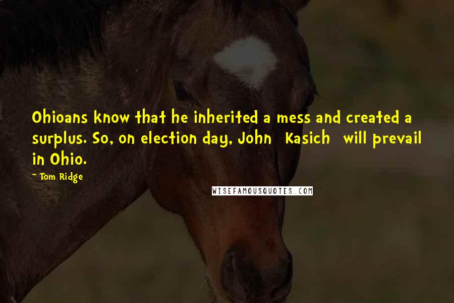 Tom Ridge Quotes: Ohioans know that he inherited a mess and created a surplus. So, on election day, John [Kasich] will prevail in Ohio.