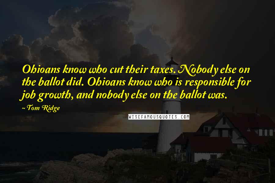 Tom Ridge Quotes: Ohioans know who cut their taxes. Nobody else on the ballot did. Ohioans know who is responsible for job growth, and nobody else on the ballot was.