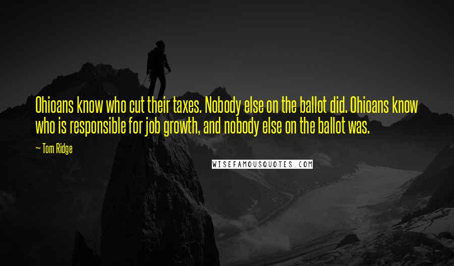 Tom Ridge Quotes: Ohioans know who cut their taxes. Nobody else on the ballot did. Ohioans know who is responsible for job growth, and nobody else on the ballot was.