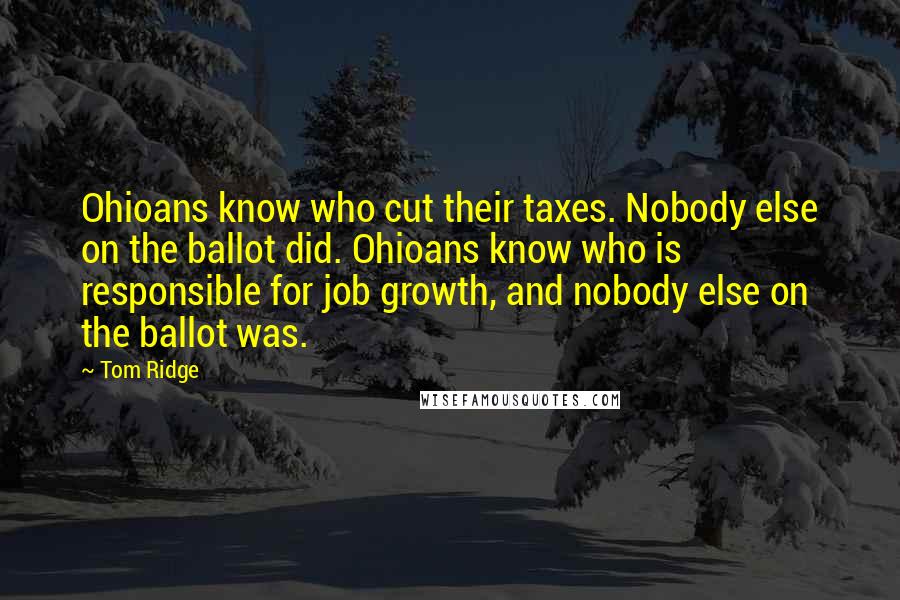 Tom Ridge Quotes: Ohioans know who cut their taxes. Nobody else on the ballot did. Ohioans know who is responsible for job growth, and nobody else on the ballot was.