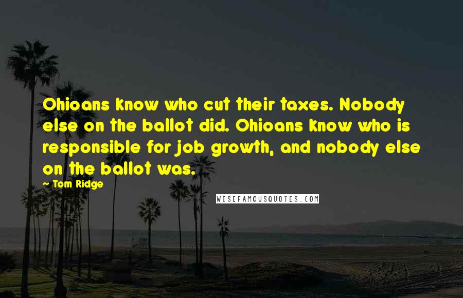 Tom Ridge Quotes: Ohioans know who cut their taxes. Nobody else on the ballot did. Ohioans know who is responsible for job growth, and nobody else on the ballot was.
