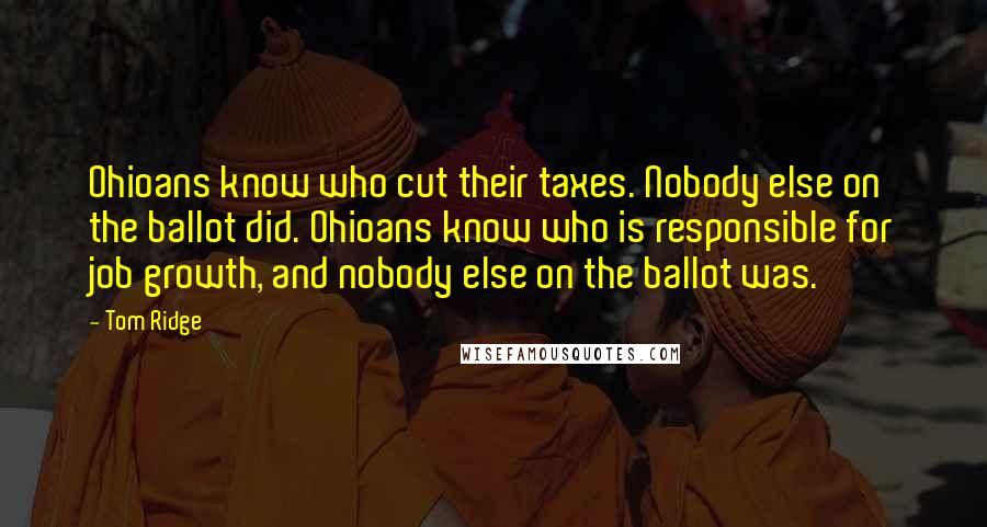 Tom Ridge Quotes: Ohioans know who cut their taxes. Nobody else on the ballot did. Ohioans know who is responsible for job growth, and nobody else on the ballot was.