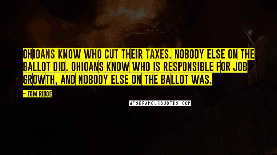 Tom Ridge Quotes: Ohioans know who cut their taxes. Nobody else on the ballot did. Ohioans know who is responsible for job growth, and nobody else on the ballot was.
