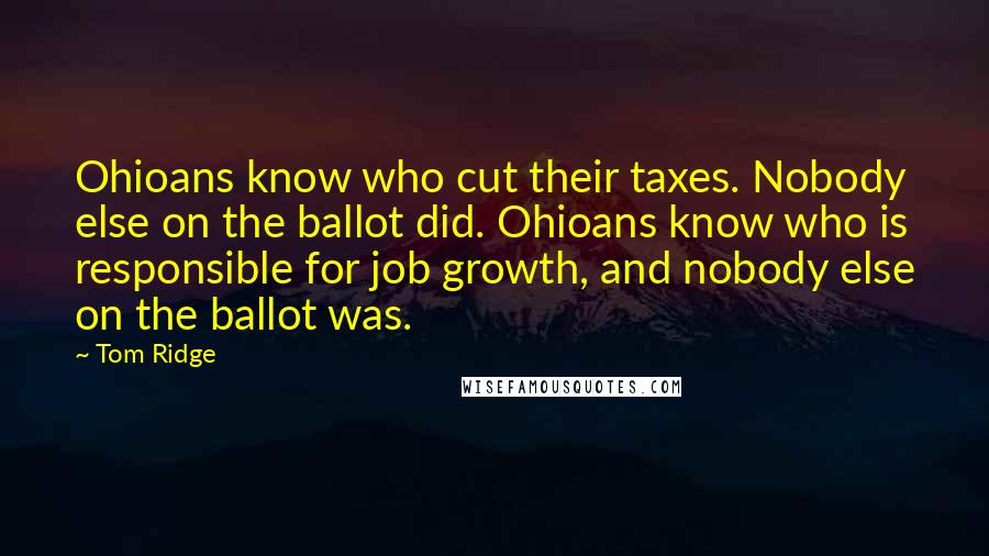 Tom Ridge Quotes: Ohioans know who cut their taxes. Nobody else on the ballot did. Ohioans know who is responsible for job growth, and nobody else on the ballot was.