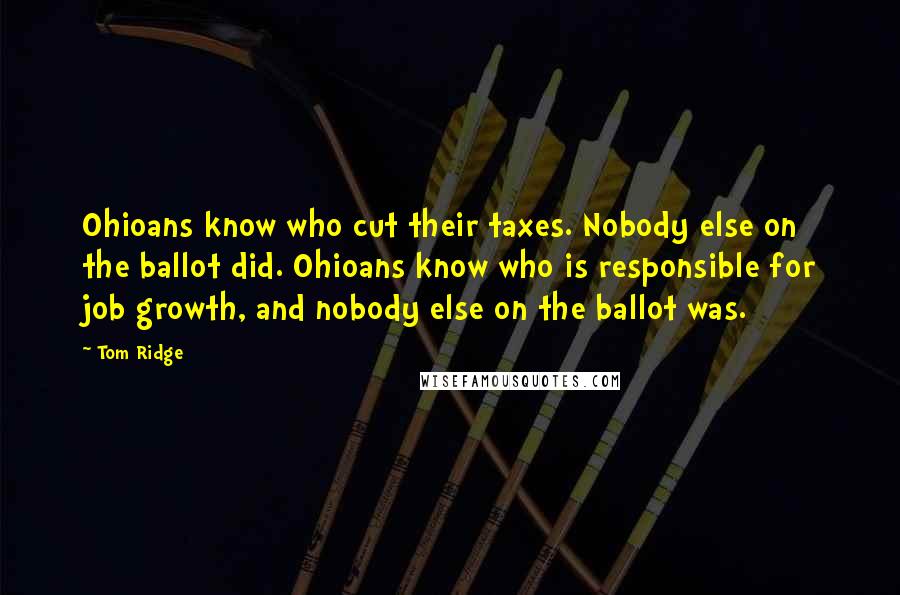 Tom Ridge Quotes: Ohioans know who cut their taxes. Nobody else on the ballot did. Ohioans know who is responsible for job growth, and nobody else on the ballot was.