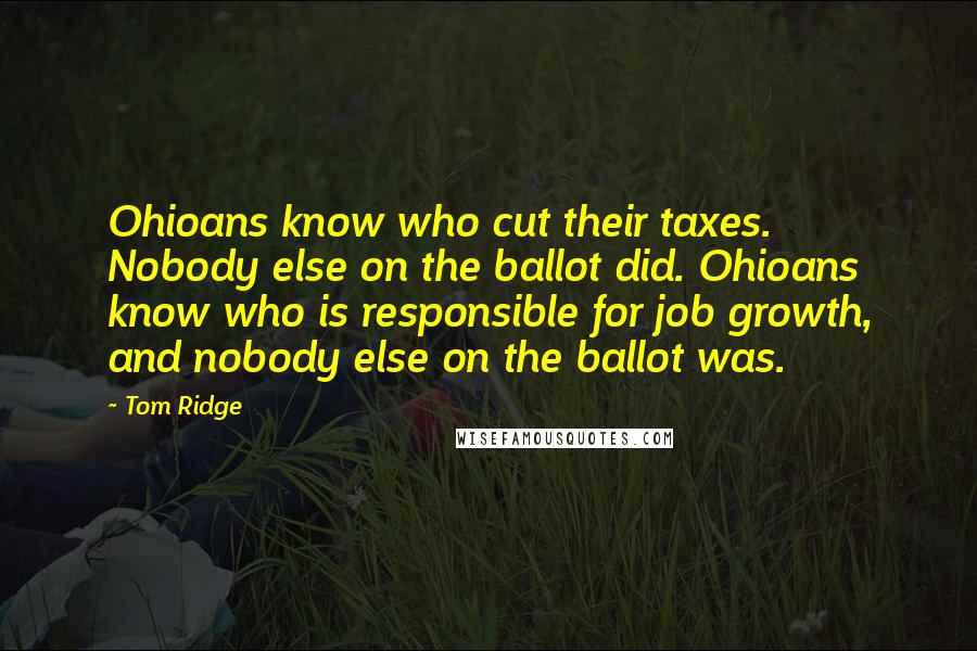 Tom Ridge Quotes: Ohioans know who cut their taxes. Nobody else on the ballot did. Ohioans know who is responsible for job growth, and nobody else on the ballot was.
